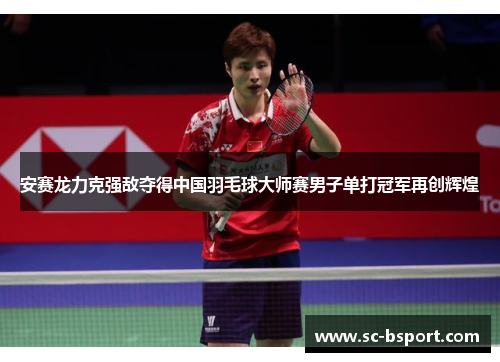 安赛龙力克强敌夺得中国羽毛球大师赛男子单打冠军再创辉煌