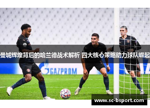 曼城辉煌背后的哈兰德战术解析 四大核心策略助力球队崛起