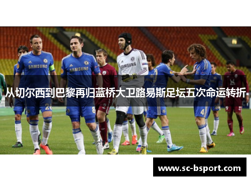 从切尔西到巴黎再归蓝桥大卫路易斯足坛五次命运转折