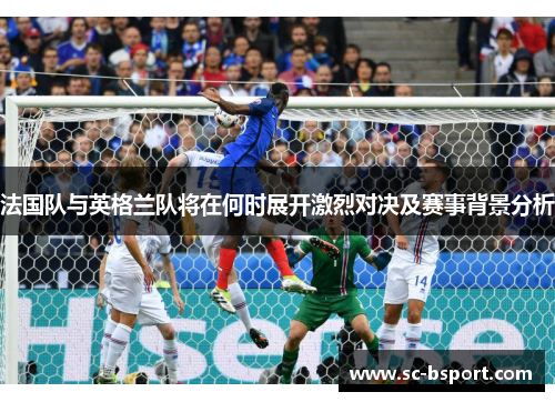 法国队与英格兰队将在何时展开激烈对决及赛事背景分析