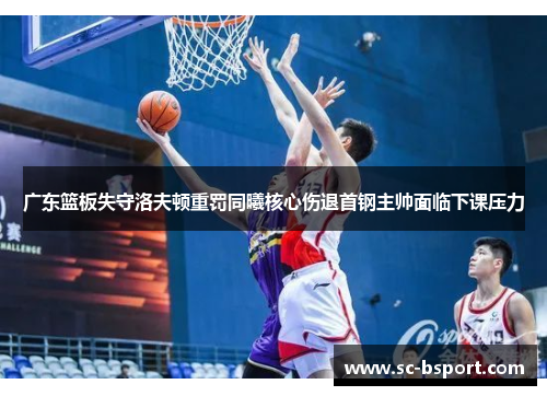 广东篮板失守洛夫顿重罚同曦核心伤退首钢主帅面临下课压力
