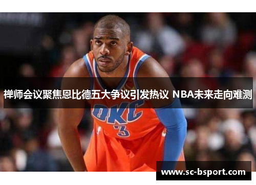 禅师会议聚焦恩比德五大争议引发热议 NBA未来走向难测