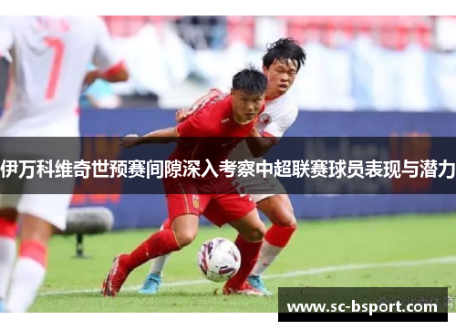 伊万科维奇世预赛间隙深入考察中超联赛球员表现与潜力